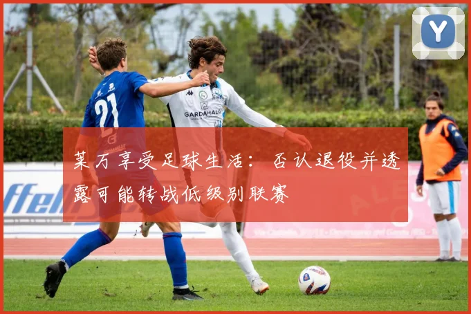 莱万享受足球生活：否认退役并透露可能转战低级别联赛