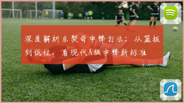 深度解析东契奇中锋打法：从篮板到低位，看现代A级中锋新标准