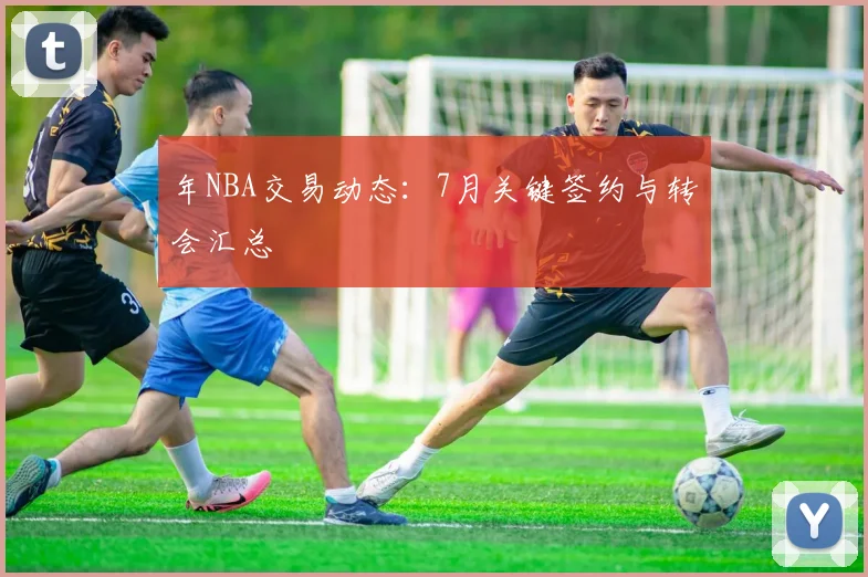 年NBA交易动态：7月关键签约与转会汇总