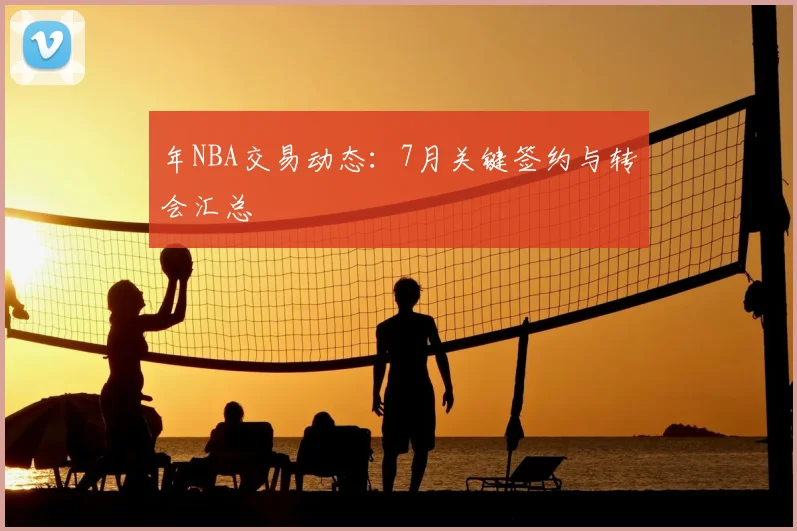 年NBA交易动态：7月关键签约与转会汇总