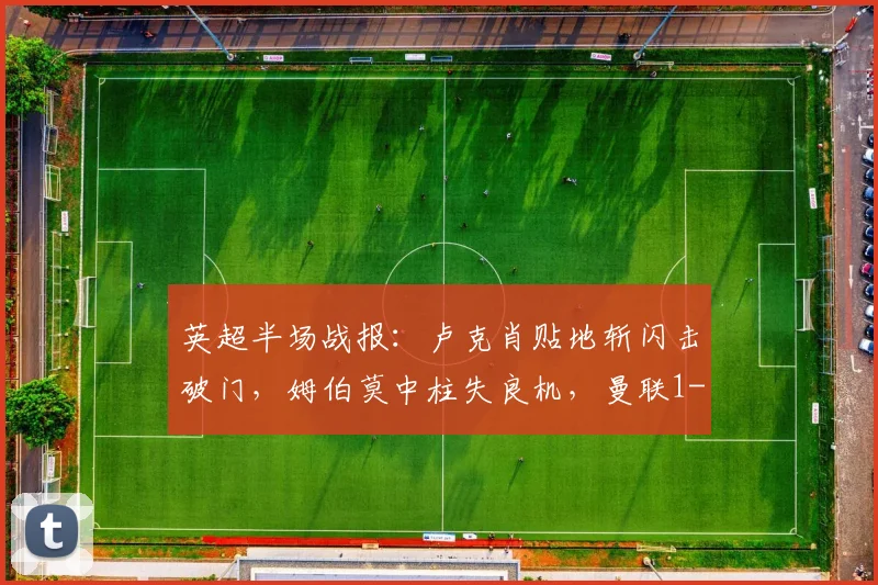 英超半场战报：卢克肖贴地斩闪击破门，姆伯莫中柱失良机，曼联1-0领先诺丁汉森林