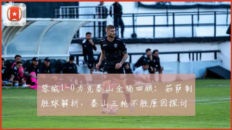 蓉城1-0力克泰山全场回顾：茹萨制胜球解析，泰山三轮不胜原因探讨